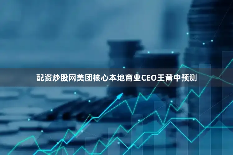 配资炒股网美团核心本地商业CEO王莆中预测