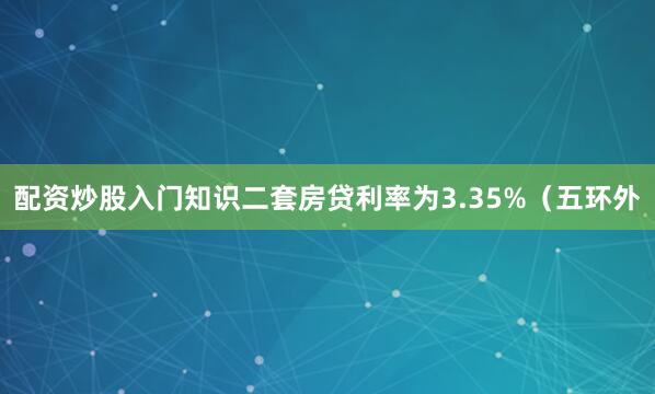 配资炒股入门知识二套房贷利率为3.35%（五环外