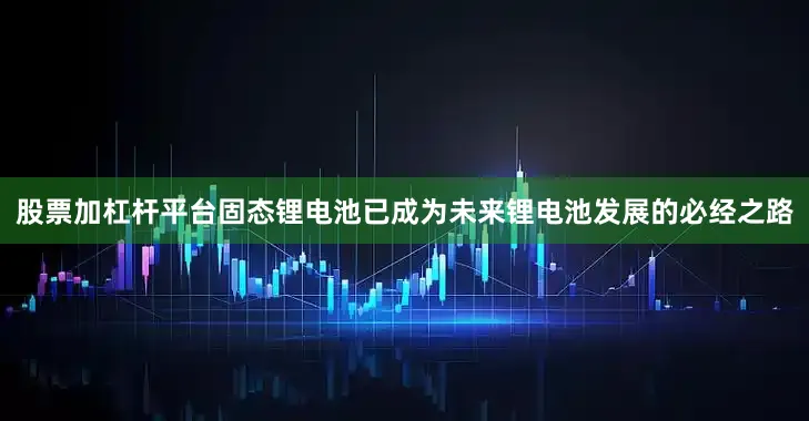 股票加杠杆平台固态锂电池已成为未来锂电池发展的必经之路