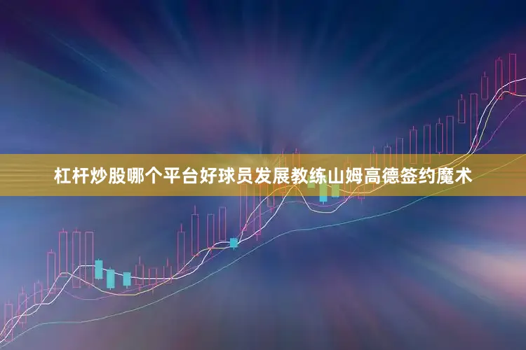 杠杆炒股哪个平台好球员发展教练山姆高德签约魔术