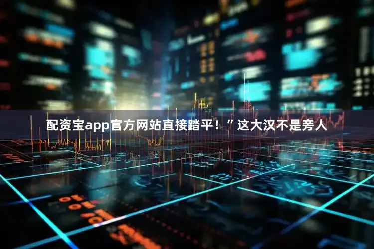 配资宝app官方网站直接踏平！”这大汉不是旁人
