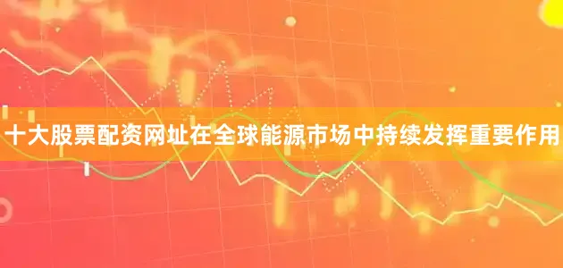 十大股票配资网址在全球能源市场中持续发挥重要作用