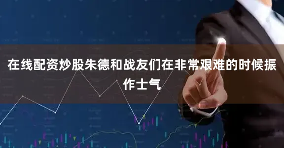 在线配资炒股朱德和战友们在非常艰难的时候振作士气