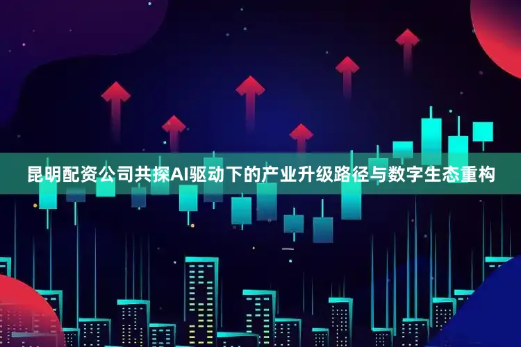 昆明配资公司共探AI驱动下的产业升级路径与数字生态重构