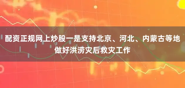 配资正规网上炒股一是支持北京、河北、内蒙古等地做好洪涝灾后救灾工作