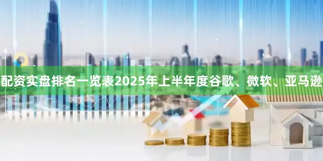配资实盘排名一览表2025年上半年度谷歌、微软、亚马逊