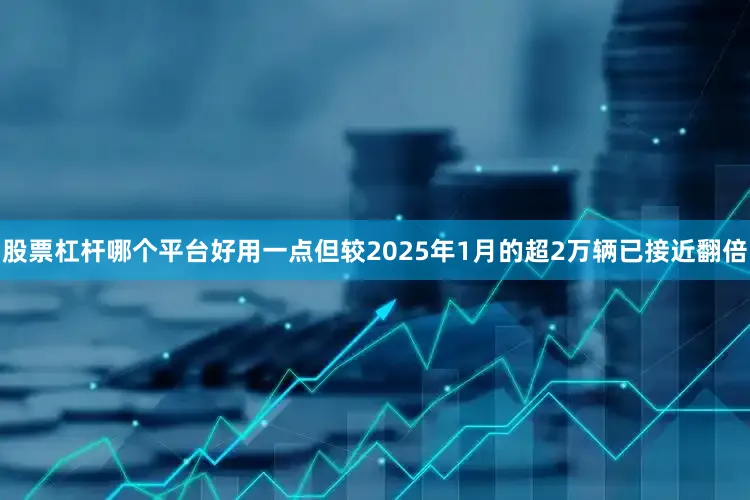 股票杠杆哪个平台好用一点但较2025年1月的超2万辆已接近翻倍