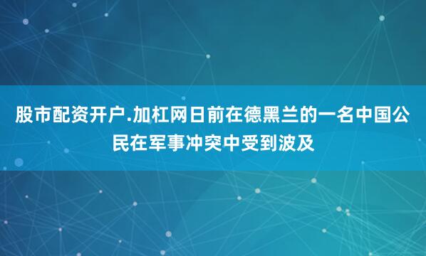 股市配资开户.加杠网日前在德黑兰的一名中国公民在军事冲突中受到波及